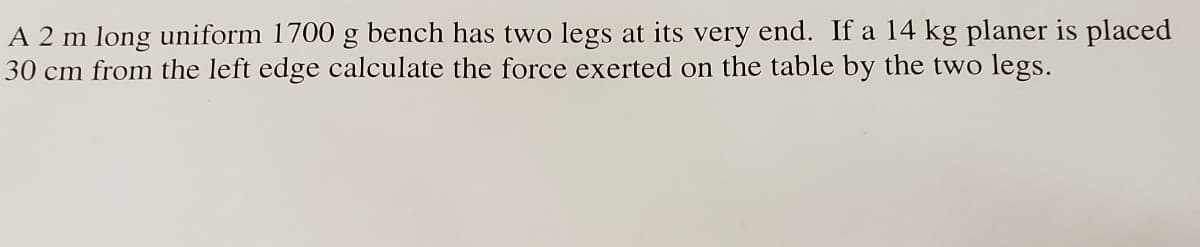 A 2 m long uniform 1700 g bench has two legs at its very end. If a 14 kg planer is placed
30 cm from the left edge calculate the force exerted on the table by the two legs.