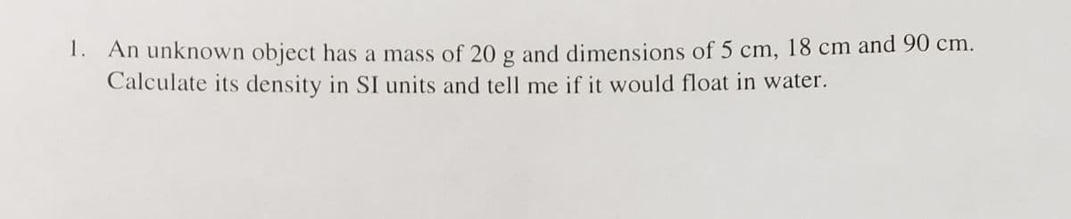 1. An unknown object has a mass of 20 g and dimensions of 5 cm, 18 cm and 90 cm.
Calculate its density in SI units and tell me if it would float in water.