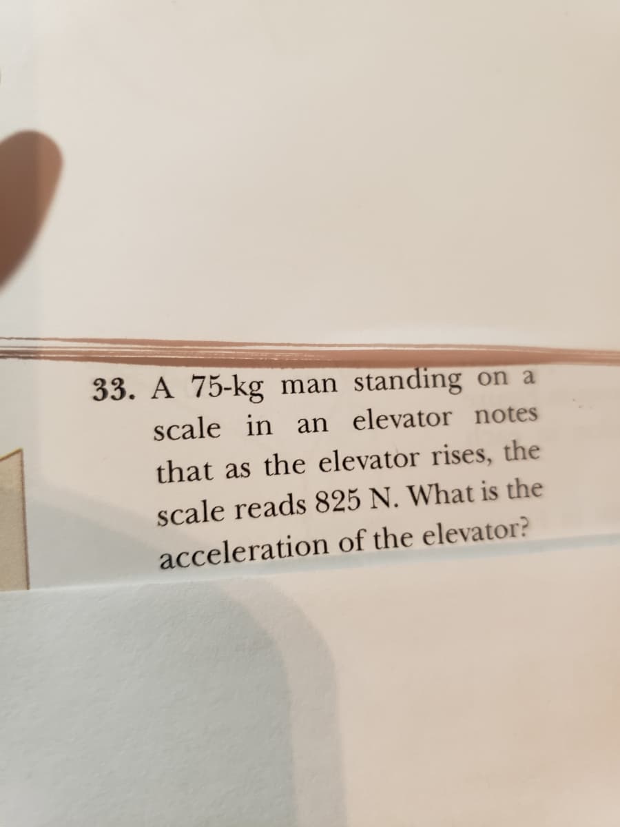 33. A 75-kg man standing on a
scale in an elevator notes
that as the elevator rises, the
scale reads 825 N. What is the
acceleration of the elevator?