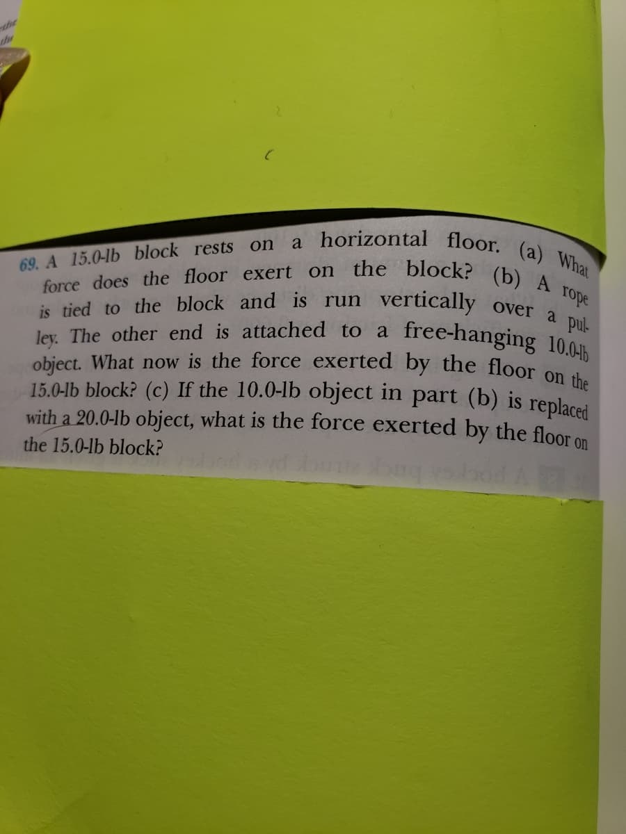 a horizontal floor. (a) What
69. A 15.0-lb block rests on
force does the floor exert on the block? (b) A rope
over a pul
is tied to the block and is run vertically
ley. The other end is attached to a
free-hanging 10.0
object. What now is the force exerted by the floor on the
15.0-lb block? (c) If the 10.0-lb object in part (b) is replaced
with a 20.0-lb object, what is the force exerted by the floor on
the 15.0-lb block?