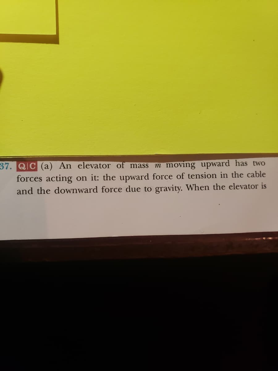 37. QIC (a) An elevator of mass m moving upward has two
forces acting on it: the upward force of tension in the cable
and the downward force due to gravity. When the elevator is