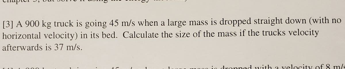 [3] A 900 kg truck is going 45 m/s when a large mass is dropped straight down (with no
horizontal velocity) in its bed. Calculate the size of the mass if the trucks velocity
afterwards is 37 m/s.
in dropped with a velocity of 8 m/s