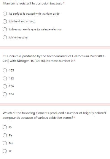 Titanium is resistant to corrosion because
its surface is coated with titanium oxide
it is hard and strong.
it does not easily give its valence electron.
it is unreactive.
If Dubnium is produced by the bombardment of Californium-249 (98Cr-
249) with Nitrogen-15 (7N-15), its mass number is*
105
113
256
264
Which of the following elements produced a number of brightly colored
compounds because of various oxidation states?*
Cr
Fe
Mo
O w
