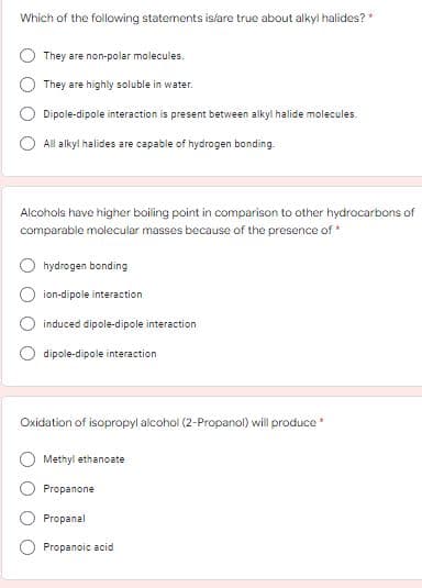 Which of the following statements islare true about alkyl halides? *
They are non-polar molecules.
They are highly soluble in water.
Dipole-dipole interaction is present between alkyl halide molecules.
All alkyl halides are capable of hydrogen bonding.
Alcohols have higher boiling point in comparison to other hydrocarbons of
comparable molecular masses because of the presence of *
hydrogen bonding
ion-dipole interaction
induced dipole-dipole interaction
dipole-dipole interaction
Oxidation of isopropyl alcohol (2-Propanol) will produce *
Methyl ethanoate
Propanone
Propanal
Propanoic acid
