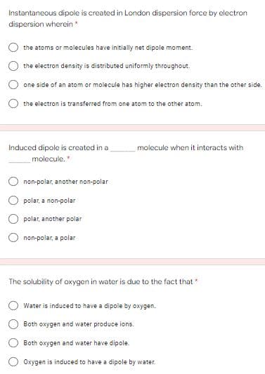 Instantaneous dipole is created in London dispersion force by electron
dispersion wherein *
the atoms or molecules have initially net dipole moment.
the electron density is distributed uniformly throughout.
one side of an atom or molecule has higher electron density than the other side.
the electron is transferred from one atom to the other atom.
Induced dipole is created in a
molecule when it interacts with
molecule."
non-polar, another non-polar
polar, a non-polar
polar, another polar
non-polar, a polar
The solubility of oxygen in water is due to the fact that"
Water is induced to have a dipole by oxygen.
Both oxygen and water produce ions.
Both oxygen and water have dipole.
Oxygen is induced to have a dipole by water.
O O
O O O
