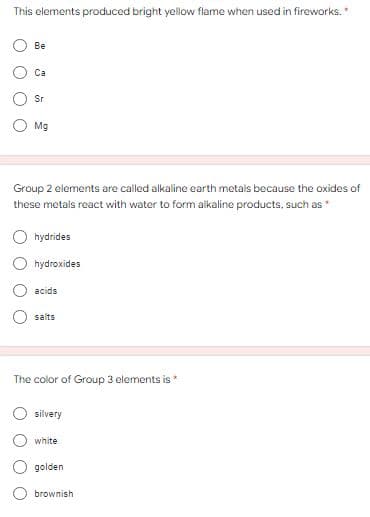 This elements produced bright yellow flame when used in fireworks.*
Ве
Са
Sr
Mg
Group 2 elements are called alkaline earth metals because the oxides of
these metais react with water to form alkaline products, such as
O hydrides
hydroxides
acids
salts
The color of Group 3 elements is *
silvery
white
golden
brownish
O O
O O
O O
