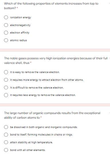 Which of the following properties of elements increases from top to
bottom? *
ionization energy
electronegativity
electron affinity
atomic radius
The noble gases possess very high ionization energies because of their full
valence shell, thus"
O it is easy to remove the valence electron.
it requires more energy to attract electron from other atoms.
It is difficult to remove the valence electron.
O it requires less energy to remove the valence electron.
The large number of organic compounds results from the exceptional
ability of carbon atoms to
be dissolved in both organic and inorganic compounds.
bond to itself, forming molecules in chains or rings.
attain stability at high temperature.
bond with all other elements.
O O O
O O O O
O O O
