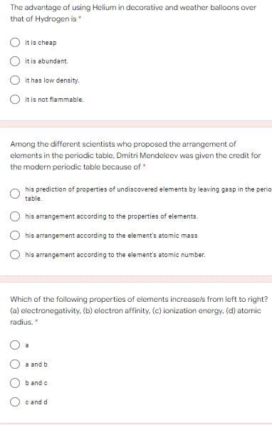 The advantage of using Helium in decorative and weather balloons over
that of Hydrogen is
it is cheap
it is abundant.
it has low density.
it is not flammable.
Among the different scientists who proposed the arrangement of
elements in the periodic table, Dmitri Mendeleev was given the credit for
the modern periodic table because of *
his prediction of properties of undiscovered elements by leaving gasp in the perio
table.
O his arrangement according to the properties of elements.
his arrangement according to the element's atomic mass
his arrangement according to the element's atomic number.
Which of the following properties of elements increasels from left to right?
(a) electronegativity. (b) electron affinity. (c) ionization energy. (d) atomic
radius.
a and b
b and c
c and d
