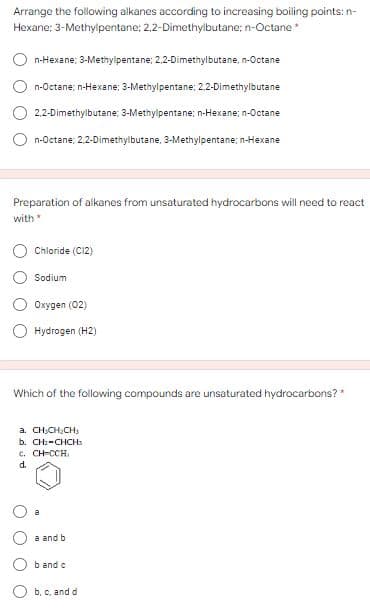 Arrange the following alkanes according to increasing boiling points: n-
Hexane; 3-Methylpentane; 2,2-Dimethylbutane; n-Octane
n-Hexane; 3-Methylipentane; 2,2-Dimethylbutane, n-Octane
n-Octane; n-Hexane; 3-Methylpentane; 2,2-Dimethylbutane
2,2-Dimethylbutane; 3-Methylpentane; n-Hexane; n-Octane
n-Octane; 2,2-Dimethylbutane, 3-Methylpentane; n-Hexane
Preparation of alkanes from unsaturated hydrocarbons will need to react
with
Chloride (C12)
Sodium
Oxygen (02)
O Hydrogen (H2)
Which of the following compounds are unsaturated hydrocarbons?*
a. CH,CH,CH,
b. CHz-CHCH
c. CH-CCH.
d.
a and b
b and c
b. c, and d
O O
O O
