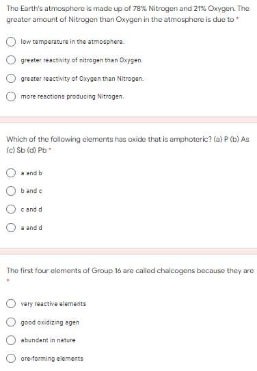 The Earth's atmosphere is made up of 78% Nitrogen and 21% Oxygen. The
greater amount of Nitrogen than Oxygen in the atmosphere is due to*
low temperature in the atmosphere.
greater reactivity of nitrogen than Oxygen.
greater reactivity of Oxygen than Nitrogen.
more reactions producing Nitrogen.
Which of the following elements has oxide that is amphoteric? (a)P (b) As
(c) Sb (d) Pb
a and b
b and c
c and d
a and d
The first four elements of Group 16 are called chalcogens because they are
very reactive elements
good oxidizing agen
abundant in nature
ore-forming elements
