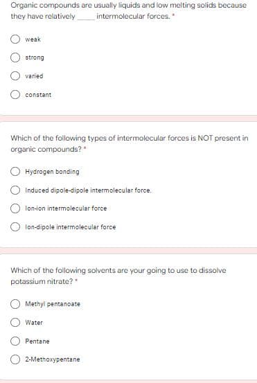 Organic compounds are usually liquids and low melting solids because
they have relatively
intermolecular forces.*
weak
strong
varied
constant
Which of the following types of intermolecular forces is NOT present in
organic compounds?*
Hydrogen bonding
Induced dipole-dipole intermolecular force.
lon-ion intermolecular force
lon-dipole intermolecular force
Which of the following solvents are your going to use to dissolve
potassium nitrate?"
Methyl pentanoate
Water
Pentane
2-Methoxypentane
O O O
O O
