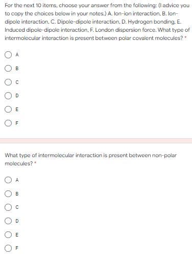 For the next 10 items, choose your answer from the following: (I advice you
to copy the choices below in your notes.) A. lon-ion interaction, B. lon-
dipole interaction, C. Dipole-dipole interaction, D. Hydrogen bonding, E.
Induced dipole-dipole interaction, F. London dispersion force. What type of
intermolecular interaction is present between polar covalent molecules? *
A
B
D
E
What type of intermolecular interaction is present between non-polar
molecules?*
A
B
D
