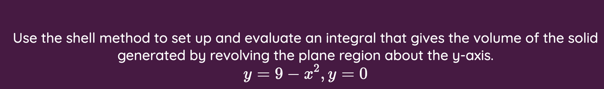 Use the shell method to set up and evaluate an integral that gives the volume of the solid
generated by revolving the plane region about the y-axis.
y = 9 – x², y = 0
