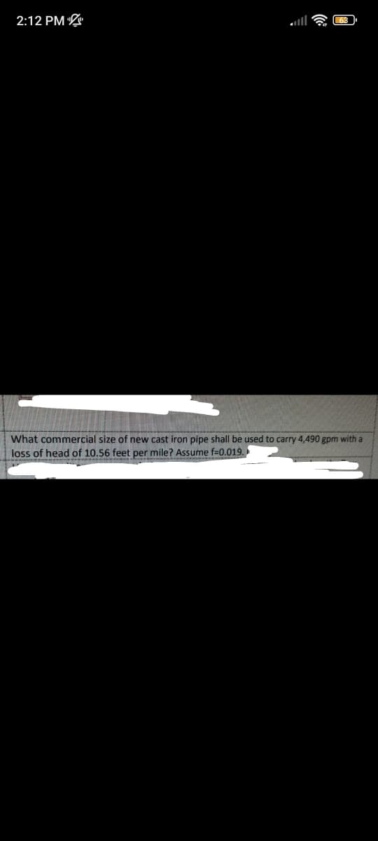 2:12 PM
What commercial size of new cast iron pipe shall be used to carry 4,490 gpm with a
loss of head of 10.56 feet per mile? Assume f=0.019.
