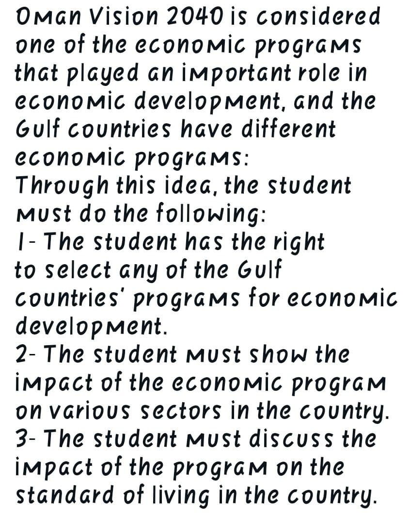 Oman Vision 2040 is considered
one of the economic programs
that played an important role in
economic development, and the
Gulf countries have different
economic programs:
Through this idea, the student
Must do the following:
I-The student has the right
to select any of the Gulf
countries' programs for economic
development.
2- The student Must show the
impact of the economic program
on various sectors in the country.
3- The student must discuss the
impact of the program on the
standard of living in the country.