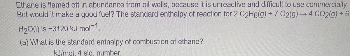 Ethane is flamed off in abundance from oil wells, because it is unreactive and difficult to use commercially.
But would it make a good fuel? The standard enthalpy of reaction for 2 C2H6(g) + 7 O2(g) → 4 CO2(g) + 6
H₂O(l) is -3120 kJ mol-1
(a) What is the standard enthalpy of combustion of ethane?
kJ/mol. 4 sig. number.