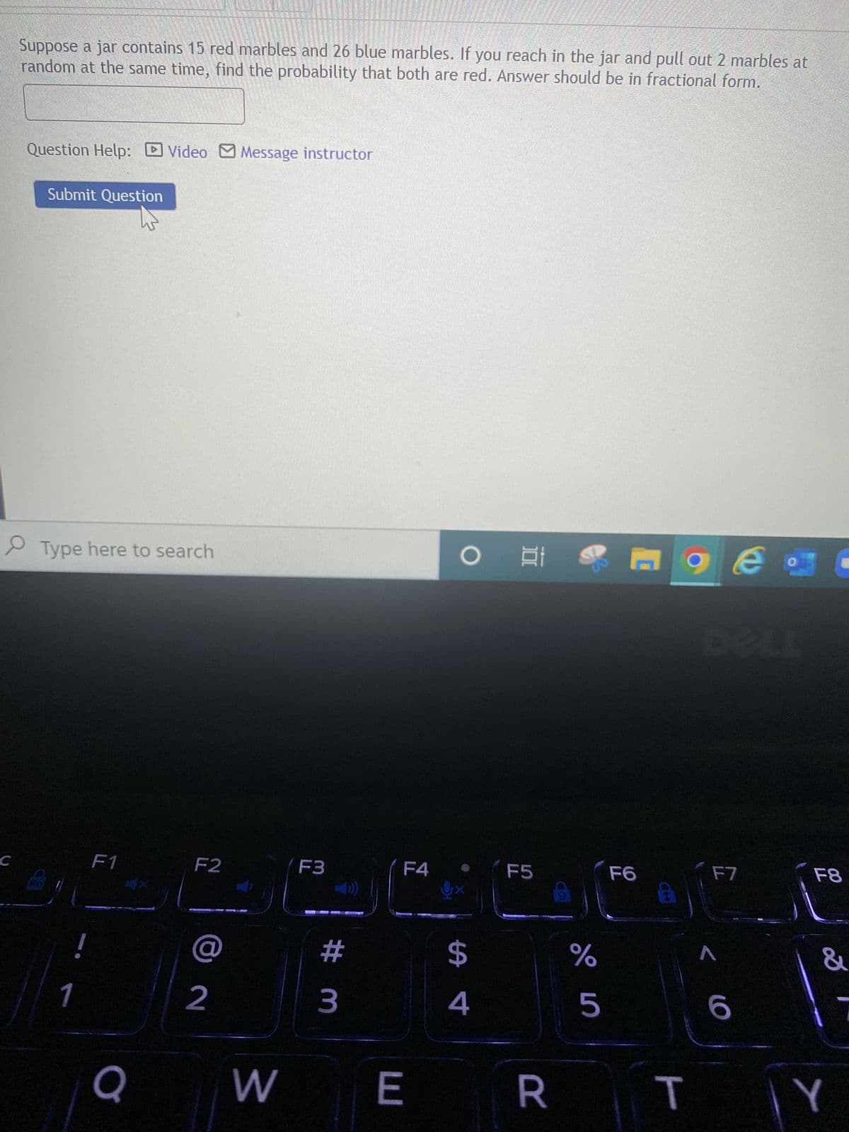 C
Suppose a jar contains 15 red marbles and 26 blue marbles. If you reach in the jar and pull out 2 marbles at
random at the same time, find the probability that both are red. Answer should be in fractional form.
Question Help: Video Message instructor
Submit Question
Type here to search
O t
e
F1
F5
1
Q
F2
2
F3
# m
F4
W E
$
4
F7
&
5
6
RTY
слого
F6
%
F8