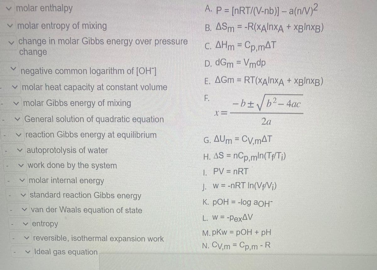 T
T
✓ molar enthalpy
✓molar entropy of mixing
change in molar Gibbs energy over pressure
change
T
T
1
negative common logarithm of [OH-]
✓ molar heat capacity at constant volume
✓ molar Gibbs energy of mixing
✓
General solution of quadratic equation
reaction Gibbs energy at equilibrium
of water
✓autoprotolysis
work done by the system
molar internal energy
1
I
✓
✓
✓ standard reaction Gibbs energy
✓ van der Waals equation of state
✓ entropy
✓ reversible, isothermal expansion work
✓ Ideal gas equation
A. P = [nRT/(V-nb)] - a(n/V)²
B. ASm = -R(xAlnxA + xBlnxB)
c. AHm = Cp,mAT
D. dGm = Vmdp
E. AGM = RT(xAlnxA + xBlnxB)
F.
X=
- b ± √b² - 4ac
2a
G. AUm = CV,mAT
H. AS = nCp,mln(Tf/Ti)
PV = nRT
1.
J.
w = -nRT In(Vf/V₁)
K. pOH = -log aOH™
L. W = -PexAV
M.pKw = pOH + pH
N. CV,m = Cp,m - R