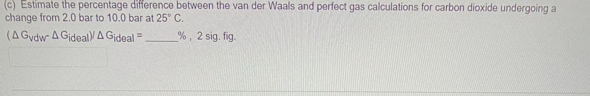 (c) Estimate the percentage difference between the van der Waals and perfect gas calculations for carbon dioxide undergoing a
change from 2.0 bar to 10.0 bar at 25° C.
(A Gydw- A Gideal)/ A Gideal =
%, 2 sig. fig.