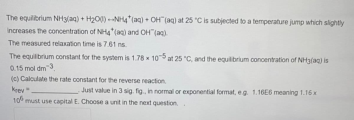 The equilibrium NH3(aq) + H₂O(l) →NH4+ (aq) + OH(aq) at 25 °C is subjected to a temperature jump which slightly
increases the concentration of NH4+ (aq) and OH(aq).
The measured relaxation time is 7.61 ns.
The equilibrium constant for the system is 1.78 x 10-5 at 25 °C, and the equilibrium concentration of NH3(aq) is
0.15 mol dm-3
(c) Calculate the rate constant for the reverse reaction.
Krev =
106 must use capital E. Choose a unit in the next question.
Just value in 3 sig. fig., in normal or exponential format, e.g. 1.16E6 meaning 1.16 x