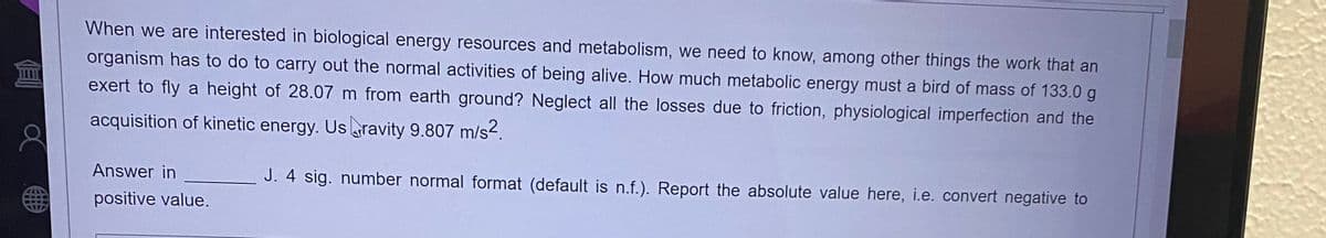 When we are interested in biological energy resources and metabolism, we need to know, among other things the work that an
organism has to do to carry out the normal activities of being alive. How much metabolic energy must a bird of mass of 133.0 g
exert to fly a height of 28.07 m from earth ground? Neglect all the losses due to friction, physiological imperfection and the
acquisition of kinetic energy. Usravity 9.807 m/s².
J. 4 sig. number normal format (default is n.f.). Report the absolute value here, i.e. convert negative to
Answer in
positive value.