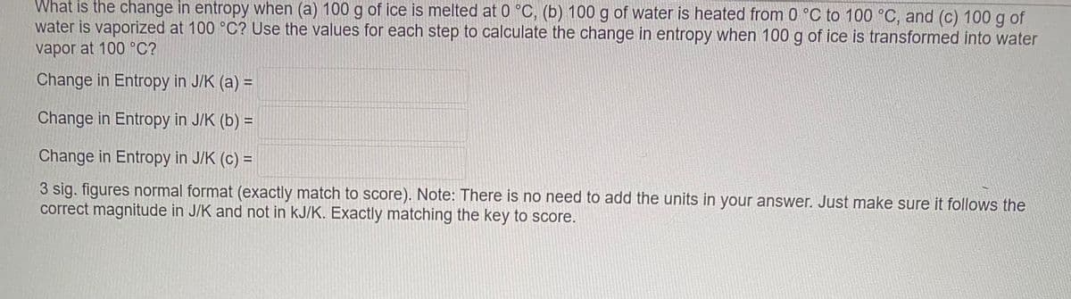 What is the change in entropy when (a) 100 g of ice is melted at 0 °C, (b) 100 g of water is heated from 0 °C to 100 °C, and (c) 100 g of
water is vaporized at 100 °C? Use the values for each step to calculate the change in entropy when 100 g of ice is transformed into water
vapor at 100 °C?
Change in Entropy in J/K (a) =
Change in Entropy in J/K (b) =
Change in Entropy in J/K (c) =
3 sig. figures normal format (exactly match to score). Note: There is no need to add the units in your answer. Just make sure it follows the
correct magnitude in J/K and not in kJ/K. Exactly matching the key to score.