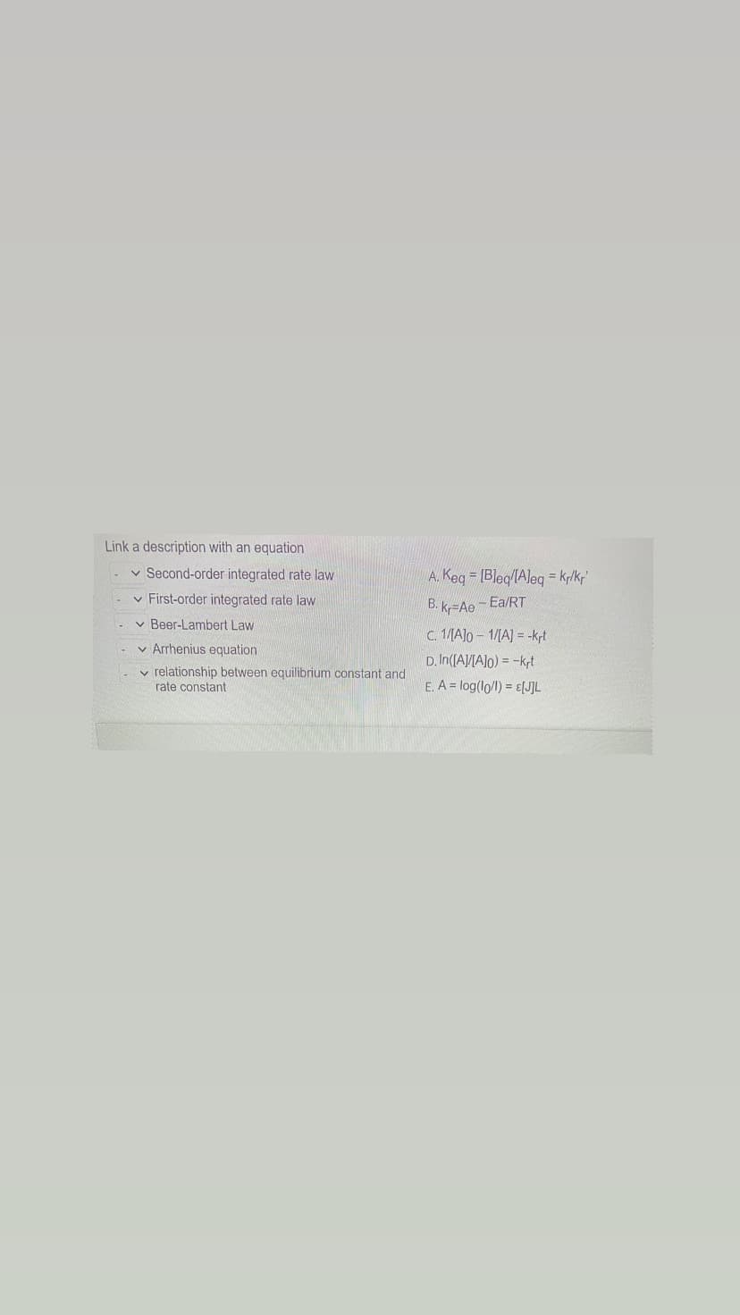 Link a description with an equation
✓ Second-order integrated rate law
✓ First-order integrated rate law
✓ Beer-Lambert Law
Arrhenius equation
relationship between equilibrium constant and
rate constant
A. Keq [Bleq/[Aleq = kr/kr'
B. kr-Ae-Ea/RT
c. 1/[A]o-1/[A] = -krt
D.In([A]/[A]o) = -krt
E. A = log(lo/l) = £[J]L