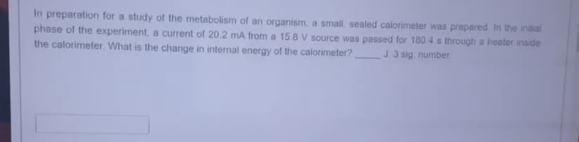 In preparation for a study of the metabolism of an organism, a small, sealed calorimeter was prepared. In the initial
phase of the experiment, a current of 20.2 mA from a 15.8 V source was passed for 180.4 s through a heater inside
the calorimeter. What is the change in internal energy of the calorimeter? J. 3 sig. number.