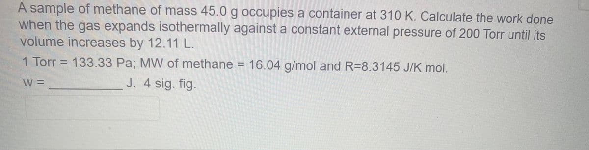 A sample of methane of mass 45.0 g occupies a container at 310 K. Calculate the work done
when the gas expands isothermally against a constant external pressure of 200 Torr until its
volume increases by 12.11 L.
1 Torr = 133.33 Pa; MW of methane = 16.04 g/mol and R=8.3145 J/K mol.
W=
J. 4 sig. fig.
