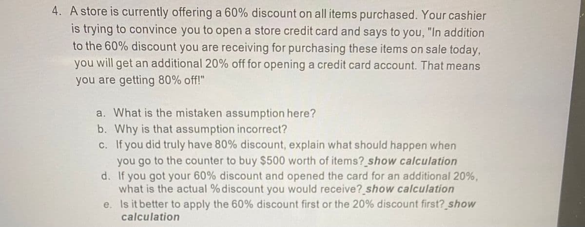 4. A store is currently offering a 60% discount on all items purchased. Your cashier
is trying to convince you to open a store credit card and says to you, "In addition
to the 60% discount you are receiving for purchasing these items on sale today,
you will get an additional 20% off for opening a credit card account. That means
you are getting 80% off!"
a. What is the mistaken assumption here?
b. Why is that assumption incorrect?
c. If you did truly have 80% discount, explain what should happen when
you go to the counter to buy $500 worth of items? show calculation
d. If you got your 60% discount and opened the card for an additional 20%,
what is the actual % discount you would receive? show calculation
e. Is it better to apply the 60% discount first or the 20% discount first? show
calculation