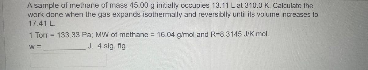 A sample of methane of mass 45.00 g initially occupies 13.11 L at 310.0 K. Calculate the
work done when the gas expands isothermally and reversiblly until its volume increases to
17.41 L.
1 Torr = 133.33 Pa; MW of methane = 16.04 g/mol and R=8.3145 J/K mol.
W =
J. 4 sig. fig.