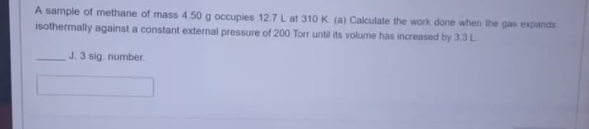 A sample of methane of mass 4.50 g occupies 12.7 L at 310 K. (a) Calculate the work done when the gas expands
isothermally against a constant external pressure of 200 Torr until its volume has increased by 3.3 L.
J. 3 sig. number.