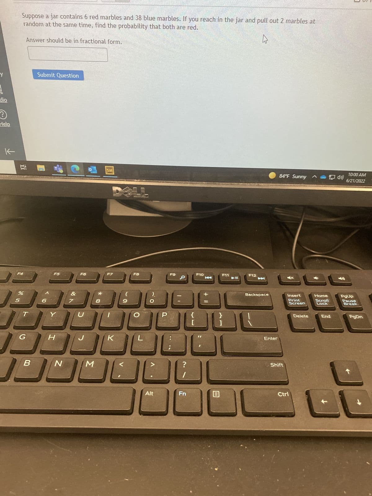 Y
dio
?
Help
←
Suppose a jar contains 6 red marbles and 38 blue marbles. If you reach in the jar and pull out 2 marbles at
random at the same time, find the probability that both are red.
Answer should be in fractional form.
Submit Question
84°F Sunny
Insert
Print
Screen
3 1.8
F4
F5
%
Ja
5
T
Y
G
B
H
N
&
7
F6
U
M
*00
8
SM
F7
K
F8
(
F9
9
O
P
{
[
289
L
?
Alt
Fn
F10
).
+ 11
F11
}
1
B
F12
Backspace
Enter
Shift
Ctrl
Delete
Home
Scroll
Lock
10:00 AM
6/21/2022
PgUp
Pause
Break
End
PgDn
28