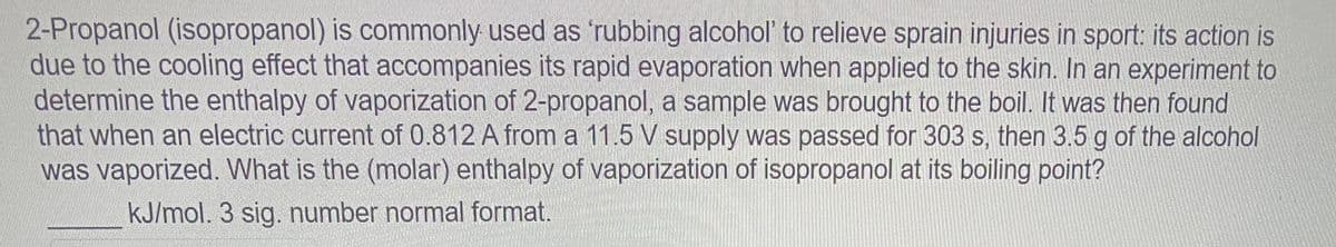 2-Propanol (isopropanol) is commonly used as 'rubbing alcohol' to relieve sprain injuries in sport: its action is
due to the cooling effect that accompanies its rapid evaporation when applied to the skin. In an experiment to
determine the enthalpy of vaporization of 2-propanol, a sample was brought to the boil. It was then found
that when an electric current of 0.812 A from a 11.5 V supply was passed for 303 s, then 3.5 g of the alcohol
was vaporized. What is the (molar) enthalpy of vaporization of isopropanol at its boiling point?
kJ/mol. 3 sig. number normal format.