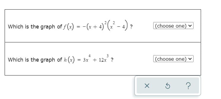 Which is the graph of f(x) = -(x + 4)°(x² - 4) ?
(choose one) v
Which is the graph of h (x) = 3x + 12x ?
|(choose one) ♥
