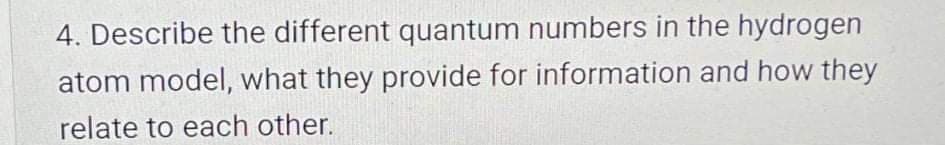 4. Describe the different quantum numbers in the hydrogen
atom model, what they provide for information and how they
relate to each other.
