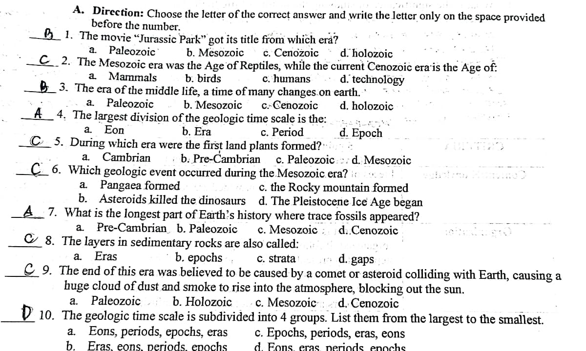 A. Direction: Choose the letter of the correct answer and write the letter only on the space provided
before the nunber.
5 1. The movie "Jurassic Park" got its title from which erå?
b. Mesozoic
a.
Paleozoic
c. Cenozoic
C 2. The Mesozoic era was the Age of Reptiles, while the current Cenozoic era'is the Age of:
c. humans
d. holozoic
a.
Mammals
b. birds
E 3. The era of the middle life, a time of many changes.on earth.
d. technology
Paleozoic
C.. Cenozoic
A 4. The largest division of the geologic time scale is the:
а.
b. Mesozoic
d. holozoic
Eon
b. Era
с. Рeriod
C 5. During which era were the first land plants formed?
d. Epoch
a.
· b. Pre-Cambrian
Ç_ 6. Which geologic event occurred during the Mesozoic.era? ::
Cambrian
c. Paleozoic d. Mesozoic
a.
c. the Rocky mountain formed
d. The Pleistocene Ice Age began
A 7. What is the longest part of Earth's history where trace fossils appeared?
a. Pangaea formed
b. Asteroids killed the dinosaurs
Pre-Cambrian b. Paleozoic
C 8. The layers in sedimentary rocks are also called:
b. eрochs
a.
c. Mesozoic :
d:.Cenozoic
Eras
C. strata
C 9. The end of this era was believed to be caused by a comet or asteroid colliding with Earth, causing a
huge cloud of dust and smoke to rise into the atmosphere, blocking out the sun.
c. Mesozoic
V 10. The geologic time scale is subdivided into 4 groups. List them from the largest to the smallest.
a.
d. gaps
Paleozoic
b. Holozoic
: d. Cenozoic
а.
Eons, periods, epochs, eras
b. Eras, eons, periods, epochs
c. Epochs, periods, eras, eons
d. Eons, eras, periods enochs
a.
