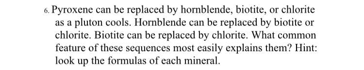 6. Pyroxene can be replaced by hornblende, biotite, or chlorite
as a pluton cools. Hornblende can be replaced by biotite or
chlorite. Biotite can be replaced by chlorite. What common
feature of these sequences most easily explains them? Hint:
look up the formulas of each mineral.
