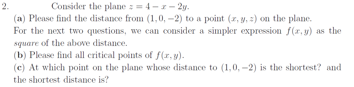 2.
Consider the plane z = 4 − x - 2y.
(a) Please find the distance from (1,0, -2) to a point (x, y, z) on the plane.
For the next two questions, we can consider a simpler expression f(x,y) as the
square of the above distance.
(b) Please find all critical points of f(x, y).
(c) At which point on the plane whose distance to (1,0,−2) is the shortest? and
the shortest distance is?