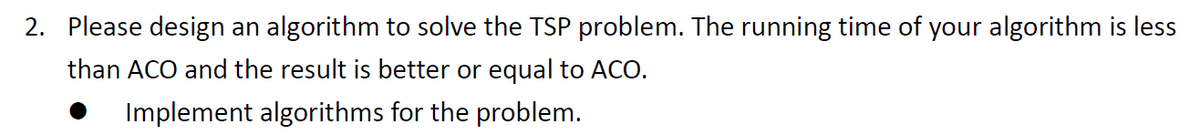 2. Please design an algorithm to solve the TSP problem. The running time of your algorithm is less
than ACO and the result is better or equal to ACO.
Implement algorithms for the problem.