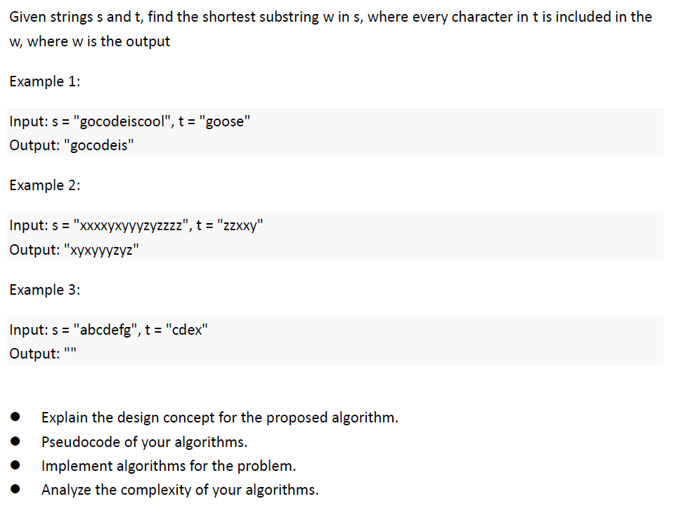 Given strings s and t, find the shortest substring w in s, where every character in t is included in the
w, where w is the output
Example 1:
Input: s="gocodeiscool", t = "goose"
Output: "gocodeis"
Example 2:
Input: s="xxxxyxyyyzyzzzz", t = "zzxxy"
Output: "xyxyyyzyz"
Example 3:
Input: s="abcdefg", t = "cdex"
||||
Output:
Explain the design concept for the proposed algorithm.
Pseudocode of your algorithms.
Implement algorithms for the problem.
Analyze the complexity of your algorithms.