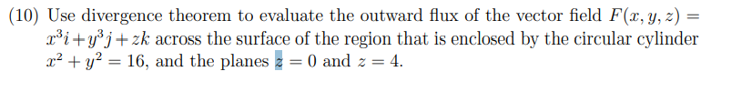 (10) Use divergence theorem to evaluate the outward flux of the vector field F(x, Y, z) =
x³i+y°j+zk across the surface of the region that is enclosed by the circular cylinder
x² + y? = 16, and the planes 2 = 0 and z = 4.
