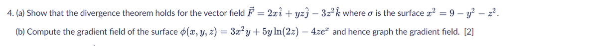 4. (a) Show that the divergence theorem holds for the vector field F = 2xi + yzj – 3z2 k where o is the surface x? = 9 – y? – z2.
(b) Compute the gradient field of the surface o(x, y, z) = 3x²y+ 5y ln(2z) – 4ze" and hence graph the gradient field. [2]
