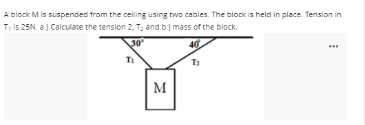 A block M is suspended from the ceiling using two cables. The block is held in place. Tension in
T, is 25N. a.) Calculate the tension 2, T2 and b.) mass of the block.
30
40
M
