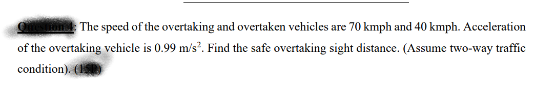 The speed of the overtaking and overtaken vehicles are 70 kmph and 40 kmph. Acceleration
of the overtaking vehicle is 0.99 m/s². Find the safe overtaking sight distance. (Assume two-way traffic
condition). (15)