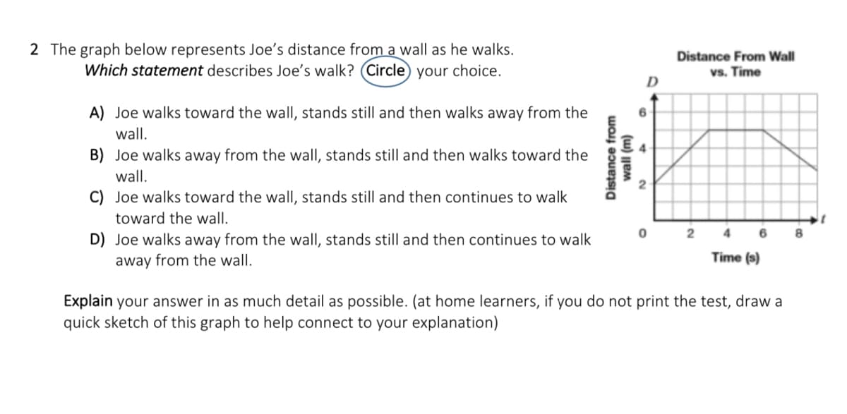 2 The graph below represents Joe's distance from a wall as he walks.
Which statement describes Joe's walk? (Circle) your choice.
Distance From Wall
vs. Time
D
A) Joe walks toward the wallI, stands still and then walks away from the
wall.
B) Joe walks away from the wall, stands still and then walks toward the
wall.
C) Joe walks toward the wall, stands still and then continues to walk
toward the wall.
4.
6
D) Joe walks away from the wall, stands still and then continues to walk
away from the wall.
Time (s)
Explain your answer in as much detail as possible. (at home learners, if you do not print the test, draw a
quick sketch of this graph to help connect to your explanation)
Distance from
