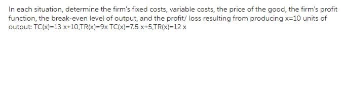 In each situation, determine the firm's fixed costs, variable costs, the price of the good, the firm's profit
function, the break-even level of output, and the profit/ loss resulting from producing x=10 units of
output: TC(x)=13 x+10,TR(x)=9x TC(x)=7.5 x+5,TR(x)=12 x