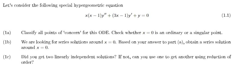 Let's consider the following special hypergeometric equation
(la)
(1b)
(1c)
x(x - 1)y" + (3x − 1)y' + y = 0
(1.1)
Classify all points of 'concern' for this ODE. Check whether x = 0 is an ordinary or a singular point.
We are looking for series solutions around x = 0. Based on your answer to part (a), obtain a series solution
around x = 0.
Did you get two linearly independent solutions? If not, can you use one to get another using reduction of
order?