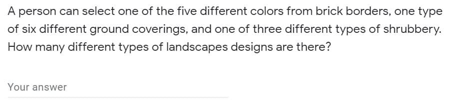 A person can select one of the five different colors from brick borders, one type
of six different ground coverings, and one of three different types of shrubbery.
How many different types of landscapes designs are there?
Your answer
