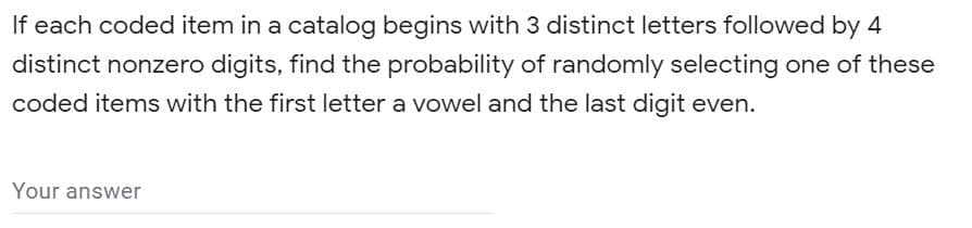 If each coded item in a catalog begins with 3 distinct letters followed by 4
distinct nonzero digits, find the probability of randomly selecting one of these
coded items with the first letter a vowel and the last digit even.
Your answer
